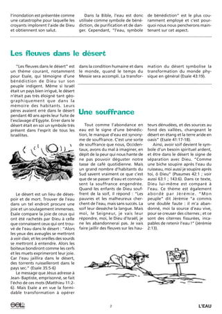 “Les fleuves dans le désert” est
un thème courant, notamment
pour Esaïe, qui témoigne d’une
bénédiction de Dieu sur son
peuple indigent. Même si Israël
était un pays bien irrigué, le désert
n’était pas très éloigné tant géo-
graphiquement que dans la
mémoire des habitants. Leurs
pères avaient erré dans le désert
pendant 40 ans après leur fuite de
l’esclavage d’Egypte. Errer dans le
désert était en soi un symbole très
présent dans l’esprit de tous les
Israélites.
Le désert est un lieu de déses-
poir et de mort. Trouver de l’eau
dans un tel endroit procure une
joie et un soulagement immenses.
Esaïe compare la joie de ceux qui
ont été rachetés par Dieu à celle
que connaissent ceux qui ont trou-
vé de l’eau dans le désert : “Alors
les yeux des aveugles se mettront
à voir clair, et les oreilles des sourds
se mettront à entendre. Alors les
boiteux bondiront comme les cerfs
et les muets exprimeront leur joie.
Car l’eau jaillira dans le désert,
des torrents ruisselleront dans le
pays sec.” (Esaïe 35:5-6)
Le message que Jésus adresse à
Jean- Baptiste, emprisonné, se fait
l’écho de ces mots (Matthieu 11:2-
6). Mais Esaïe a en vue la formi-
dable transformation à opérer
dans la condition humaine et dans
le monde, quand le temps du
Messie sera accompli. La transfor-
mation du désert symbolise la
transformation du monde phy-
sique en général (Esaïe 43:19).
2 L’EAU
l’inondation est présentée comme
une catastrophe pour laquelle les
croyants implorent l’aide de Dieu
et obtiennent son salut.
Dans la Bible, l’eau est donc
utilisée comme symbole de béné-
diction, de purification et de dan-
ger. Cependant, “l’eau, symbole
de bénédiction” est le plus cou-
ramment employé et c’est pour-
quoi nous nous pencherons main-
tenant sur cet aspect.
Une souffrance
Tout comme l’abondance en
eau est le signe d’une bénédic-
tion, le manque d’eau est synony-
me de souffrance. C’est une sorte
de souffrance que nous, Occiden-
taux, avons du mal à imaginer, en
dépit de la peur qui nous hante de
ne pas pouvoir déguster notre
tasse de café quotidienne. Mais
un grand nombre d’habitants du
Sud savent vraiment ce que c’est
que de se passer d’eau et connais-
sent la souffrance engendrée.
Quand les enfants de Dieu souf-
frent de la soif, il répond : “Les
pauvres et les malheureux cher-
chent de l’eau, mais sans succès. La
soif leur dessèche la langue. Mais
moi, le Seigneur, je vais leur
répondre, moi, le Dieu d’Israël, je
ne les abandonnerai pas. Je vais
faire jaillir des fleuves sur les hau-
teurs dénudées, et des sources au
fond des vallées, changeant le
désert en étang et la terre aride en
oasis” (Esaïe 41:17-18).
Ainsi, avoir soif devient le sym-
bole d’un besoin spirituel ardent,
et être dans le désert le signe de
séparation avec Dieu. “Comme
une biche soupire après l’eau du
ruisseau, moi aussi je soupire après
toi, ô Dieu” (Psaumes 42:1 ; voir
aussi 63:1 ; 143:6). Dans ce texte,
Dieu lui-même est comparé à
l’eau. Ce thème est également
abordé par Jérémie. “Mon
peuple” dit Jérémie “a commis
une double faute : il m’a aban-
donné, moi la source d’eau vive,
pour se creuser des citernes ; et ce
sont des citernes fissurées, inca-
pables de retenir l’eau !” (Jérémie
2:13).
Les fleuves dans le désert
 