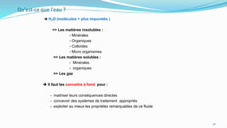 Qu'est-ce que l'eau ?
 H₂O (molécules + plus impuretés )
=> Les matières insolubles :
- Minérales
- Organiques
- Colloïdes
- Micro organismes
=> Les matières solubles :
- Minérales
- organiques
=> Les gaz
 Il faut les connaitre à fond pour :
- maitriser leurs conséquences directes
- concevoir des systèmes de traitement appropriés
- exploiter au mieux les propriétés remarquables de ce fluide
30
 