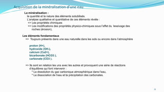 Acquisition de la minéralisation d’une eau
La minéralisation :
la quantité et la nature des éléments solubilisés.
L’analyse qualitative et quantitative de ces éléments révèle :
=> Les propriétés chimiques
=> Les modifications des propriétés physico-chimiques sous l’effet du lessivage des
roches (érosion),
Les éléments fondamentaux
=> Toujours présents dans une eau naturelle dans les sols ou encore dans l’atmosphère
proton (H+),
hydroxide (OH-),
calcium (Ca2+),
bicarbonate (HCO3 ),
carbonate (CO3 ).
=> Ils sont en relation les uns avec les autres et provoquent une série de réactions
d’équilibres qui font intervenir :
* La dissolution du gaz carbonique atmosphérique dans l’eau,
* La dissociation de l’eau et la précipitation des carbonates.
33
 