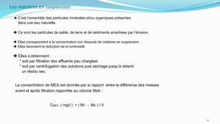 Les matières en suspension
 C’est l’ensemble des particules minérales et/ou organiques présentes
dans une eau naturelle.
 Ce sont les particules de sable, de terre et de sédiments arrachées par l’érosion,
 Elles correspondent à la concentration non dissoute de matières en suspension
 Elles favorisent la réduction de la luminosité
 Elles s’obtiennent :
* soit par filtration des effluents peu chargées
* soit par centrifugation des solutions puis séchage jusqu’à obtenir
un résidu sec.
La concentration de MES est donnée par le rapport entre la différence des masses
avant et après filtration rapportée au volume filtré :
CMES ( mg/l ) = ( M1 - M0 ) / V
41
 