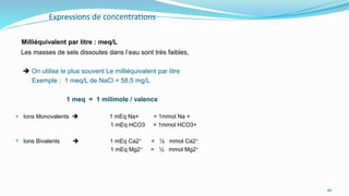 Expressions de concentrations
Milliéquivalent par litre : meq/L
Les masses de sels dissoutes dans l’eau sont très faibles,
 On utilise le plus souvent Le milliéquivalent par litre
Exemple : 1 meq/L de NaCl = 58,5 mg/L
1 meq = 1 milimole / valence
 Ions Monovalents  1 mEq Na+ = 1mmol Na +
1 mEq HCO3 = 1mmol HCO3+
 Ions Bivalents  1 mEq Ca2⁺ = ½ mmol Ca2⁺
1 mEq Mg2⁺ = ½ mmol Mg2⁺
49
 