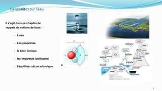 Généralités sur l’eau
Il s’agit dans ce chapitre de
rappels de notions de base :
 L’eau
 Les propriétés
 le bilan ionique
 les impuretés (polluants)
 l’équilibre calco-carbonique
5
 