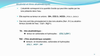 Alcalinité et titres alcalimétriques
 L’alcalinité correspond à la quantité d’acide qui peut être captée par les
ions présents dans l’eau.
 Elle exprime sa teneur en anions : OH-, CO3 2-, HCO3-, (PO4) 3-, (SiO4) 2-
 Ces ions sont liés principalement à des ions alcalins (Na+, K+) ou alcalino-
terreux (dureté de l'eau : Ca2+, Mg2+).
TA : titre alcalimétrique :
 teneur en carbonates et hydroxydes : (CO₃⁼),(OH⁻)
TAC : (Titre alcalimétrique complet) :
 teneurs en bicarbonates, carbonates et hydroxydes:
(CO₃⁼) , HCO3– , OH⁻
55
 