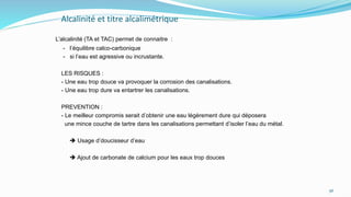 Alcalinité et titre alcalimétrique
L’alcalinité (TA et TAC) permet de connaitre :
- l’équilibre calco-carbonique
- si l’eau est agressive ou incrustante.
LES RISQUES :
- Une eau trop douce va provoquer la corrosion des canalisations.
- Une eau trop dure va entartrer les canalisations.
PREVENTION :
- Le meilleur compromis serait d’obtenir une eau légèrement dure qui déposera
une mince couche de tartre dans les canalisations permettant d’isoler l’eau du métal.
 Usage d’doucisseur d’eau
 Ajout de carbonate de calcium pour les eaux trop douces
56
 