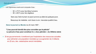 Généralités
• Les organismes vivants sont composés d’eau :
• 60 à 70 % pour les êtres humains
• 80 à 90 % pour les végétaux
Sans eau l’etre humain ne peut survivre au-delà de quelques jours
Beaucoup de maladies sont dues à une mauvaise qualité d’eau.
Dans le journal Le Monde du 24 mars 1997 :
"L'eau pourrait bientôt être plus convoitée que le pétrole"
La pénurie d’eau peut constituer le « choc pétrolier » du XXIème siècle
 Si les gouvernements n’améliorent pas l’exploitation des ressources actuelles
pour alimenter une population mondiale qui va augmenter de 2 milliards
en 25 ans, des catastrophes seront inévitables.
6
 