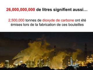 26,000,000,000 de litres signifient aussi…

 2,500,000 tonnes de dioxyde de carbone ont été
  émises lors de la fabrication de ces bouteilles
 