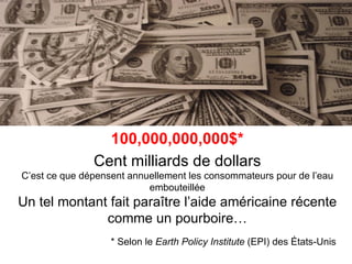 100,000,000,000$*
               Cent milliards de dollars
C’est ce que dépensent annuellement les consommateurs pour de l’eau
                           embouteillée
Un tel montant fait paraître l’aide américaine récente
              comme un pourboire…
                   * Selon le Earth Policy Institute (EPI) des États-Unis
 