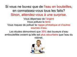 Si vous ne buvez que de l’eau en bouteilles,
     en connaissez-vous tous les faits?
    Sinon, attendez-vous à une surprise.
                Vous dépensez de l’argent
                   Vous polluez la terre
 Vous risquez de polluer la nappe phréatique et d’autres
                       sources d’eau
   Les études démontrent que 35% des buveurs d’eau
embouteillée croient qu’elle est plus sécuritaire que l’eau du
                           robinet.
 