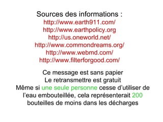 Sources des informations :
         http://www.earth911.com/
         http://www.earthpolicy.org
            http://us.oneworld.net/
      http://www.commondreams.org/
           http://www.webmd.com/
        http://www.filterforgood.com/
         Ce message est sans papier
          Le retransmettre est gratuit
Même si une seule personne cesse d’utiliser de
  l’eau embouteillée, cela représenterait 200
    bouteilles de moins dans les décharges
 