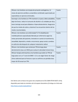 103
Ofrecer a los hombres con terapia de privación androgénica, 12
meses de ejercicio aeróbico y anaeróbico combinado supervisado por
especialistas en ejercicio entrenados.
Fuerte
Aconsejar a los hombres en TPA mantener un peso y dieta saludables,
dejar de fumar, reducir el consumo de alcohol a ≤2 unidades por día y
tener tamizaje anual para diabetes e hipercolesterolemia. Asegurarse
de que los niveles de calcio y vitamina D se encuentren dentro de los
niveles recomendados.
Fuerte
Ofrecer a los hombres con enfermedad T1-T3 rehabilitación
multidisciplinaria especializada liderada por enfermería según las
metas personales del paciente, tomando en cuenta la incontinencia,
sexualidad, depresión y miedo a recurrencia, apoyo social y cambios
en estilo de vida después de cualquier tratamiento radical.
Fuerte
Ofrecer a los hombres que comienzan TPA de largo plazo
densitometría ósea con DEXA para evaluar la densidad mineral ósea.
Fuerte
Ofrecer terapia antirresortiva a los hombres que estén en TPA de
largo plazo con un T-score de DMO <-2.5 o con algún factor de riesgo
clínico adicional para la fractura o que se confirme una pérdida ósea
mayor de 5% anual con TPA.
Fuerte
Este libreto corto se basa en las guías más completas de la EAU (ISBN 978-94-92671-19-6),
disponibles para todos los miembros de la European Association of Urology en el sitio web:
http://www.uroweb.org/guidelines/
 