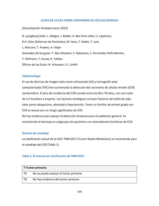 104
GUÍAS DE LA EAU SOBRE CARCINOMA DE CÉLULAS RENALES
(Actualización limitada marzo 2023)
B. Ljungberg (Jefe), L. Albiges, J. Bedke, A. Bex (Vice-Jefe), U. Capitanio,
R.H. Giles (Defensor de Pacientes), M. Hora, T. Klatte, T. Lam,
L. Marconi, T. Powles, A. Volpe
Asociados de las guías: Y. Abu-Ghanem, S. Dabestani, S. Fernández-Pello Montes,
F. Hofmann, T. Kuusk, R. Tahbaz
Oficina de las Guías: N. Schouten, E-J. Smith
Epidemiología
El uso de técnicas de imagen tales como ultrasonido (US) y tomografía axial
computarizada (TAC) han aumentado la detección del carcinoma de células renales (CCR)
asintomático. El pico de incidencia del CCR sucede entre los 60 y 70 años, con una razón
de 3:2 hombres a mujeres. Los factores etiológicos incluyen factores del estilo de vida,
tales como tabaquismo, obesidad e hipertensión. Tener un familiar de primer grado con
CCR se asocia con un riesgo significativo de CCR.
No hay evidencia para apoyar la detección temprana para la población general. Se
recomienda el tamizaje en subgrupos de pacientes con antecedentes familiares de CCR.
Sistema de estadiaje
La clasificación actual de la UICC TNM 2017 (Tumor Nodos Metástasis) se recomienda para
el estadiaje del CCR (Tabla 1).
Tabla 1: El sistema de clasificación de TNM 2017
T-Tumor primario
TX No se puede evaluar el tumor primario
T0 No hay evidencia del tumor primario
 