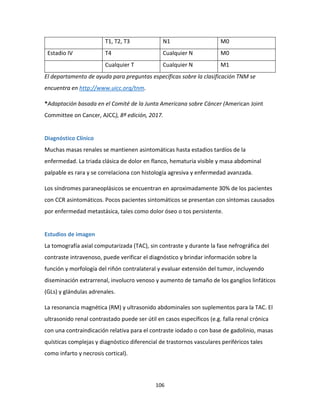 106
T1, T2, T3 N1 M0
Estadio IV T4 Cualquier N M0
Cualquier T Cualquier N M1
El departamento de ayuda para preguntas específicas sobre la clasificación TNM se
encuentra en http://www.uicc.org/tnm.
*Adaptación basada en el Comité de la Junta Americana sobre Cáncer (American Joint
Committee on Cancer, AJCC), 8ª edición, 2017.
Diagnóstico Clínico
Muchas masas renales se mantienen asintomáticas hasta estadios tardíos de la
enfermedad. La triada clásica de dolor en flanco, hematuria visible y masa abdominal
palpable es rara y se correlaciona con histología agresiva y enfermedad avanzada.
Los síndromes paraneoplásicos se encuentran en aproximadamente 30% de los pacientes
con CCR asintomáticos. Pocos pacientes sintomáticos se presentan con síntomas causados
por enfermedad metastásica, tales como dolor óseo o tos persistente.
Estudios de imagen
La tomografía axial computarizada (TAC), sin contraste y durante la fase nefrográfica del
contraste intravenoso, puede verificar el diagnóstico y brindar información sobre la
función y morfología del riñón contralateral y evaluar extensión del tumor, incluyendo
diseminación extrarrenal, involucro venoso y aumento de tamaño de los ganglios linfáticos
(GLs) y glándulas adrenales.
La resonancia magnética (RM) y ultrasonido abdominales son suplementos para la TAC. El
ultrasonido renal contrastado puede ser útil en casos específicos (e.g. falla renal crónica
con una contraindicación relativa para el contraste iodado o con base de gadolinio, masas
quísticas complejas y diagnóstico diferencial de trastornos vasculares periféricos tales
como infarto y necrosis cortical).
 