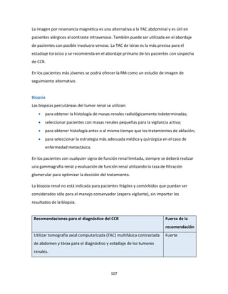 107
La imagen por resonancia magnética es una alternativa a la TAC abdominal y es útil en
pacientes alérgicos al contraste intravenoso. También puede ser utilizada en el abordaje
de pacientes con posible involucro venoso. La TAC de tórax es la más precisa para el
estadiaje torácico y se recomienda en el abordaje primario de los pacientes con sospecha
de CCR.
En los pacientes más jóvenes se podrá ofrecer la RM como un estudio de imagen de
seguimiento alternativo.
Biopsia
Las biopsias percutáneas del tumor renal se utilizan:
 para obtener la histología de masas renales radiológicamente indeterminadas;
 seleccionar pacientes con masas renales pequeñas para la vigilancia activa;
 para obtener histología antes o al mismo tiempo que los tratamientos de ablación;
 para seleccionar la estrategia más adecuada médica y quirúrgica en el caso de
enfermedad metastásica.
En los pacientes con cualquier signo de función renal limitada, siempre se deberá realizar
una gammagrafía renal y evaluación de función renal utilizando la tasa de filtración
glomerular para optimizar la decisión del tratamiento.
La biopsia renal no está indicada para pacientes frágiles y comórbidos que puedan ser
considerados sólo para el manejo conservador (espera vigilante), sin importar los
resultados de la biopsia.
Recomendaciones para el diagnóstico del CCR Fuerza de la
recomendación
Utilizar tomografía axial computarizada (TAC) multifásica contrastada
de abdomen y tórax para el diagnóstico y estadiaje de los tumores
renales.
Fuerte
 