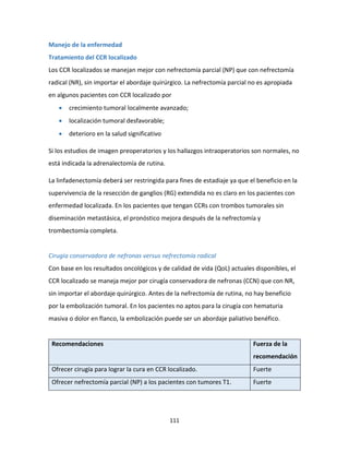 111
Manejo de la enfermedad
Tratamiento del CCR localizado
Los CCR localizados se manejan mejor con nefrectomía parcial (NP) que con nefrectomía
radical (NR), sin importar el abordaje quirúrgico. La nefrectomía parcial no es apropiada
en algunos pacientes con CCR localizado por
 crecimiento tumoral localmente avanzado;
 localización tumoral desfavorable;
 deterioro en la salud significativo
Si los estudios de imagen preoperatorios y los hallazgos intraoperatorios son normales, no
está indicada la adrenalectomía de rutina.
La linfadenectomía deberá ser restringida para fines de estadiaje ya que el beneficio en la
supervivencia de la resección de ganglios (RG) extendida no es claro en los pacientes con
enfermedad localizada. En los pacientes que tengan CCRs con trombos tumorales sin
diseminación metastásica, el pronóstico mejora después de la nefrectomía y
trombectomía completa.
Cirugía conservadora de nefronas versus nefrectomía radical
Con base en los resultados oncológicos y de calidad de vida (QoL) actuales disponibles, el
CCR localizado se maneja mejor por cirugía conservadora de nefronas (CCN) que con NR,
sin importar el abordaje quirúrgico. Antes de la nefrectomía de rutina, no hay beneficio
por la embolización tumoral. En los pacientes no aptos para la cirugía con hematuria
masiva o dolor en flanco, la embolización puede ser un abordaje paliativo benéfico.
Recomendaciones Fuerza de la
recomendación
Ofrecer cirugía para lograr la cura en CCR localizado. Fuerte
Ofrecer nefrectomía parcial (NP) a los pacientes con tumores T1. Fuerte
 