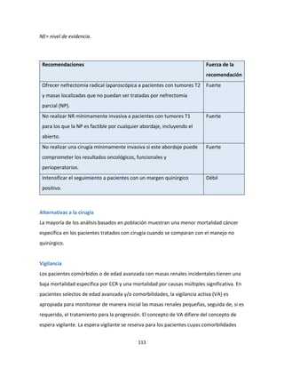 113
NE= nivel de evidencia.
Recomendaciones Fuerza de la
recomendación
Ofrecer nefrectomía radical laparoscópica a pacientes con tumores T2
y masas localizadas que no puedan ser tratadas por nefrectomía
parcial (NP).
Fuerte
No realizar NR mínimamente invasiva a pacientes con tumores T1
para los que la NP es factible por cualquier abordaje, incluyendo el
abierto.
Fuerte
No realizar una cirugía mínimamente invasiva si este abordaje puede
comprometer los resultados oncológicos, funcionales y
perioperatorios.
Fuerte
Intensificar el seguimiento a pacientes con un margen quirúrgico
positivo.
Débil
Alternativas a la cirugía
La mayoría de los análisis basados en población muestran una menor mortalidad cáncer
específica en los pacientes tratados con cirugía cuando se comparan con el manejo no
quirúrgico.
Vigilancia
Los pacientes comórbidos o de edad avanzada con masas renales incidentales tienen una
baja mortalidad específica por CCR y una mortalidad por causas múltiples significativa. En
pacientes selectos de edad avanzada y/o comorbilidades, la vigilancia activa (VA) es
apropiada para monitorear de manera inicial las masas renales pequeñas, seguida de, si es
requerido, el tratamiento para la progresión. El concepto de VA difiere del concepto de
espera vigilante. La espera vigilante se reserva para los pacientes cuyas comorbilidades
 