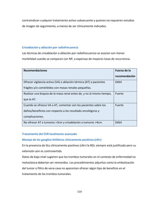 114
contraindican cualquier tratamiento activo subsecuente y quienes no requieren estudios
de imagen de seguimiento, a menos de ser clínicamente indicados.
Crioablación y ablación por radiofrecuencia
Las técnicas de crioablación o ablación por radiofrecuencia se asocian con menor
morbilidad cuando se comparan con NP, a expensas de mayores tasas de recurrencia.
Recomendaciones Fuerza de la
recomendación
Ofrecer vigilancia activa (VA) o ablación térmica (AT) a pacientes
frágiles y/o comórbidos con masas renales pequeñas.
Débil
Realizar una biopsia de la masa renal antes de, y no al mismo tiempo,
que la AT.
Fuerte
Cuando se ofrezca VA o AT, comentar con los pacientes sobre los
daños/beneficios con respecto a los resultado oncológicos y
complicaciones.
Fuerte
No ofrecer AT a tumores >3cm y crioablación a tumores >4cm. Débil
Tratamiento del CCR localmente avanzado
Manejo de los ganglios linfáticos clínicamente positivos (cN+)
En la presencia de GLs clínicamente positivos (cN+) la RGL siempre está justificada pero su
extensión aún es controvertida.
Datos de bajo nivel sugieren que los trombos tumorales en el contexto de enfermedad no
metastásica deberían ser removidos. Los procedimientos adjuntos como la embolización
del tumor o filtro de vena cava no aparentan ofrecer algún tipo de beneficio en el
tratamiento de los trombos tumorales.
 