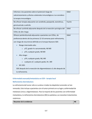 117
Informar a los pacientes sobre el potencial riesgo de
sobretratamiento y efectos colaterales inmunológicos si se considera
la terapia inmunológica
Débil
No ofrecer terapia adyuvante con sorafenib, pazopanib, everolimus,
girentuximab o axitinib.
Fuerte
No ofrecer sunitinib adyuvante después de la resección quirúrgica del
CCRcc de alto riesgo.
Débil
Ofrecer pembrolizumab adyuvante a pacientes con CCRcc, de
preferencia dentro de las primeras 12-16 semanas post-nefrectomía,
con riesgo de recurrencia definido en el ensayo Keynore-564:
 Riesgo intermedio-alto:
o pT2, grado 4 o sarcomatoide, N0 M0
o pT3, cualquier grado, N0 M0
 Alto riesgo:
o pT4, cualquier grado, N0, M0
o cualquier pT, cualquier grado, N+, M0
 M1 SDE:
SDE después de la resección de oligometástasis ≤1 año después de
la nefrectomía.
Débil
Enfermedad avanzada/metastásica en CCR – terapia local
Nefrectomía citorreductora
La nefrectomía del tumor sólo es curativa si todos los depósitos tumorales se han
removido. Esto incluye a pacientes con el tumor primario en su lugar y enfermedad de
metástasis única u oligometástasis. Para la mayoría de los pacientes con enfermedad
metastásica, la nefrectomía citorreductora (NC) es paliativa y se necesitan tratamientos
sistémicos.
Resumen de la evidencia NE
 