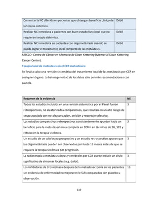119
Comentar la NC diferida en pacientes que obtengan beneficio clínico de
la terapia sistémica.
Débil
Realizar NC inmediata a pacientes con buen estado funcional que no
requieran terapia sistémica.
Débil
Realizar NC inmediata en pacientes con oligometástasis cuando se
pueda lograr el tratamiento local completo de las metástasis.
Débil
MSKCC= Centro de Cáncer en Memoria de Sloan-Kettering (Memorial Sloan-Kettering
Cancer Center).
Terapia local de metástasis en el CCR metastásico
Se llevó a cabo una revisión sistemática del tratamiento local de las metástasis por CCR en
cualquier órgano. La heterogeneidad de los datos sólo permite recomendaciones con
cautela.
Resumen de la evidencia NE
Todos los estudios incluidos en una revisión sistemática por el Panel fueron
retrospectivos, no aleatorizados comparativos, que resultan en un alto riesgo de
sesgo asociado con no-aleatorización, atrición y reportaje selectivo.
3
Los estudios comparativos retrospectivos consistentemente apuntan hacia un
beneficio para la metastasectomía completa en CCRm en términos de SG, SCE y
retraso en la terapia sistémica.
3
Un estudio de un solo brazo prospectivo y un estudio retrospectivo apoyan que
las oligometástasis pueden ser observadas por hasta 16 meses antes de que se
requiera la terapia sistémica por progresión.
3
La radioterapia a metástasis óseas y cerebrales por CCR puede inducir un alivio
significativo de síntomas locales (e.g. dolor).
3
Los inhibidores de tirosincinasa después de la metastasectomía en los pacientes
sin evidencia de enfermedad no mejoraron le SLR comparados con placebo u
observación.
1b
 