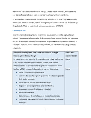 13
individuales (ver las recomendaciones debajo). Una resección completa, realizada tanto
por técnica fraccionada o en-bloc, es esencial para lograr un buen pronóstico.
La técnica seleccionada depende del tamaño de la lesión, su localización y la experiencia
del cirujano. En casos selectos, debido al riesgo de persistencia tumoral y el infraestadiaje
después de la RTUV, se recomienda una segunda resección (2ª RTUV).
Carcinoma in situ
El carcinoma in situ se diagnostica al combinar la evaluación por cistoscopía, citología
urinaria y biopsias de vejiga tomadas de áreas sospechosas o como biopsias por mapeo de
mucosa de apariencia normal (favor de revisar las guías extendidas para más detalles). El
carcinoma in situ no puede ser erradicado por la RTUV y el tratamiento subsiguiente es
obligatorio.
Recomendaciones para la resección transuretral de la vejiga,
biopsias y reporte de patología
Fuerza de la
recomendación
En los pacientes con sospecha de tener cáncer de vejiga, realizar una
RTUV seguida de investigación patológica de los especímenes
obtenidos como un procedimiento diagnóstico y terapéutico inicial.
Fuerte
Realizar la RTUV en pasos individuales de manera sistemática:
 Palpación bimanual bajo anestesia;
 Inserción del resectoscopio, bajo control visual con inspección
de la uretra completa;
 Inspección del urotelio completo de la vejiga;
 Biopsia de la uretra prostática (si está indicada);
 Biopsias por cono en frío (si están indicadas);
 Resección del tumor;
 Documentación de los hallazgos en el reporte quirúrgico;
 Descripción precisa del (los) espécimen(es) para la evaluación
patológica.
Fuerte
 