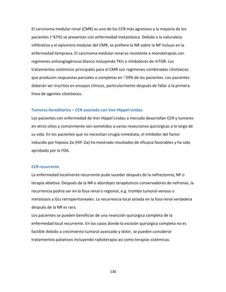 130
El carcinoma medular renal (CMR) es uno de los CCR más agresivos y la mayoría de los
pacientes (~67%) se presentan con enfermedad metastásica. Debido a la naturaleza
infiltrativa y el epicentro medular del CMR, se prefiere la NR sobre la NP incluso en la
enfermedad temprana. El carcinoma medular renal es resistente a monoterapias con
regímenes antiangiogénicos blanco incluyendo TKIs e inhibidores de mTOR. Los
tratamientos sistémicos principales para el CMR son regímenes combinados citotóxicos
que producen respuestas parciales o completas en ~29% de los pacientes. Los pacientes
deberán ser inscritos en ensayos clínicos, particularmente después de fallar a la primera
línea de agentes citotóxicos.
Tumores hereditarios – CCR asociado con Von-Hippel-Lindau
Los pacientes con enfermedad de Von Hippel Lindau a menudo desarrollan CCR y tumores
en otros sitios y comúnmente son sometidos a varias resecciones quirúrgicas a lo largo de
su vida. En los pacientes que no necesitan cirugía inmediata, el inhibidor del factor
inducido por hipoxia 2α (HIF-2α) ha mostrado resultados de eficacia favorables y ha sido
aprobado por la FDA.
CCR recurrente
La enfermedad localmente recurrente pude suceder después de la nefrectomía, NP o
terapia ablativa. Después de la NR o abordajes terapéuticos conservadores de nefronas, la
recurrencia podría ser en la fosa renal o regional, e.g. trombo tumoral venoso o
metástasis a GLs retroperitoneales. La recurrencia local aislada en la fosa renal verdadera
después de la NR es rara.
Los pacientes se pueden beneficiar de una resección quirúrgica completa de la
enfermedad local recurrente. En los casos donde la escisión quirúrgica completa no es
factible debido a crecimiento tumoral avanzado y dolor, se pueden considerar
tratamientos paliativos incluyendo radioterapia así como terapias sistémicas.
 