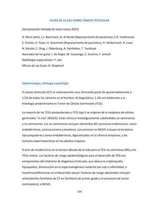 134
GUÍAS DE LA EAU SOBRE CÁNCER TESTICULAR
(Actualización limitada de texto marzo 2023)
D. Nicol (Jefe), J.L. Boormans, D. di Nardo (Representante de pacientes), C.D. Fankhauser,
S. Fischer, K. Fizazi, H. Gremmels (Representante de pacientes), A. Heidenreich, R. Leao,
N. Nicolai, C. Oing, J. Oldenburg, A. Patrikidou, T. Tandstad
Asociados de las guías: I. de Angst, W. Cazzaniga, C. Gravina, F. Janisch
Radiólogos especialistas: Y. Jain
Oficina de las Guías: R. Shepherd
Epidemiología, etiología y patología
El cáncer testicular (CT) es relativamente raro, formando parte de aproximadamente 1-
1.5% de todos los cánceres en el hombre. Al diagnóstico, 1-2% son bilaterales y la
histología predominante es Tumor de Células Germinales (TCG).
La mayoría de los TCGs postpuberales o TCG tipo II se originan de la neoplasia de células
germinales “in situ” (NCGIS). Están clínica e histológicamente subdivididos en seminomas
y no seminomas. Los no seminomas incluyen elementos del carcinoma embrionario, senos
endodérmicos, coriocarcinoma y teratoma. Los tumores no-NCGIS incluyen el teratoma
tipo prepuberal y senos endodérmicos, dignosticados en la infancia temprana, y los
tumores espermatocíticos en los adultos mayores.
El pico de incidencia es en la tercera década de la vida para el TCG no seminoma (NS) y los
TCGs mixtos. Los factores de riesgo epidemiológicos para el desarrollo de TCG son
componentes del síndrome de disgenesia testicular, que abarca la criptorquidia,
hipospadias, disminución en la espermatogénesis evidente por sub o infertilidad, o
trastornos/diferencias en el desarrollo sexual. Factores de riesgo adicionales incluyen
antecedentes familiares de CT en familiares de primer grado y la presencia de tumor
contralateral, o NCGIS.
 