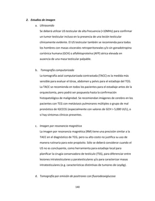 140
2. Estudios de imagen
a. Ultrasonido
Se deberá utilizar US testicular de alta frecuencia (>10MHz) para confirmar
un tumor testicular incluso en la presencia de una lesión testicular
clínicamente evidente. El US testicular también se recomienda para todos
los hombres con masas viscerales retroperitoneales y/o sin gonadotropina
coriónica humana (GCH) o alfafetoproteína (AFP) sérica elevada en
ausencia de una masa testicular palpable.
b. Tomografía computarizada
La tomografía axial computarizada contrastada (TACC) es la medida más
sensible para evaluar el tórax, abdomen y pelvis para el estadiaje del TCG.
La TACC se recomienda en todos los pacientes para el estadiaje antes de la
orquiectomía, pero podrá ser pospuesta hasta la confirmación
histopatológica de malignidad. Se recomiendan imágenes de cerebro en los
pacientes con TCG con metástasis pulmonares múltiples o grupo de mal
pronóstico de IGCCCG (especialmente con valores de GCH > 5,000 UI/L), o
si hay síntomas clínicos presentes.
c. Imagen por resonancia magnética
La imagen por resonancia magnética (RM) tiene una precisión similar a la
TACC en el diagnóstico de TCG, pero su alto costo no justifica su uso de
manera rutinaria para este propósito. Sólo se deberá considerar cuando el
US no es concluyente, como herramienta para estadiaje local para
planificar la cirugía conservadora de testículo (TSS), para diferenciar entre
lesiones intratesticulares y paratesticulares y/o para caracterizar masas
intratesticulares (e.g. características distintivas de tumores de Leydig).
d. Tomografía por emisión de positrones con fluorodeoxiglucosa
 