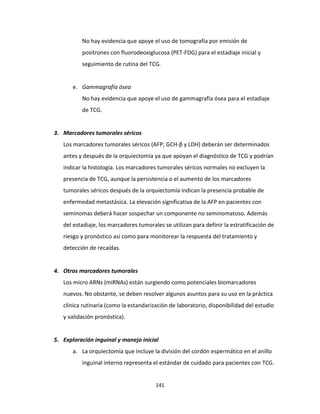141
No hay evidencia que apoye el uso de tomografía por emisión de
positrones con fluorodeoxiglucosa (PET-FDG) para el estadiaje inicial y
seguimiento de rutina del TCG.
e. Gammagrafía ósea
No hay evidencia que apoye el uso de gammagrafía ósea para el estadiaje
de TCG.
3. Marcadores tumorales séricos
Los marcadores tumorales séricos (AFP; GCH-β y LDH) deberán ser determinados
antes y después de la orquiectomía ya que apoyan el diagnóstico de TCG y podrían
indicar la histología. Los marcadores tumorales séricos normales no excluyen la
presencia de TCG, aunque la persistencia o el aumento de los marcadores
tumorales séricos después de la orquiectomía indican la presencia probable de
enfermedad metastásica. La elevación significativa de la AFP en pacientes con
seminomas deberá hacer sospechar un componente no seminomatoso. Además
del estadiaje, los marcadores tumorales se utilizan para definir la estratificación de
riesgo y pronóstico así como para monitorear la respuesta del tratamiento y
detección de recaídas.
4. Otros marcadores tumorales
Los micro ARNs (miRNAs) están surgiendo como potenciales biomarcadores
nuevos. No obstante, se deben resolver algunos asuntos para su uso en la práctica
clínica rutinaria (como la estandarización de laboratorio, disponibilidad del estudio
y validación pronóstica).
5. Exploración inguinal y manejo inicial
a. La orquiectomía que incluye la división del cordón espermático en el anillo
inguinal interno representa el estándar de cuidado para pacientes con TCG.
 