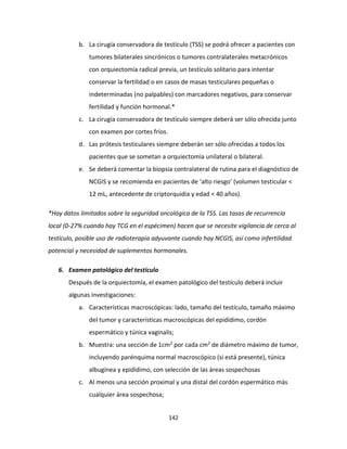 142
b. La cirugía conservadora de testículo (TSS) se podrá ofrecer a pacientes con
tumores bilaterales sincrónicos o tumores contralaterales metacrónicos
con orquiectomía radical previa, un testículo solitario para intentar
conservar la fertilidad o en casos de masas testiculares pequeñas o
indeterminadas (no palpables) con marcadores negativos, para conservar
fertilidad y función hormonal.*
c. La cirugía conservadora de testículo siempre deberá ser sólo ofrecida junto
con examen por cortes fríos.
d. Las prótesis testiculares siempre deberán ser sólo ofrecidas a todos los
pacientes que se sometan a orquiectomía unilateral o bilateral.
e. Se deberá comentar la biopsia contralateral de rutina para el diagnóstico de
NCGIS y se recomienda en pacientes de ‘alto riesgo’ (volumen testicular <
12 mL, antecedente de criptorquidia y edad < 40 años).
*Hay datos limitados sobre la seguridad oncológica de la TSS. Las tasas de recurrencia
local (0-27% cuando hay TCG en el espécimen) hacen que se necesite vigilancia de cerca al
testículo, posible uso de radioterapia adyuvante cuando hay NCGIS, así como infertilidad
potencial y necesidad de suplementos hormonales.
6. Examen patológico del testículo
Después de la orquiectomía, el examen patológico del testículo deberá incluir
algunas investigaciones:
a. Características macroscópicas: lado, tamaño del testículo, tamaño máximo
del tumor y características macroscópicas del epidídimo, cordón
espermático y túnica vaginalis;
b. Muestra: una sección de 1cm2 por cada cm2 de diámetro máximo de tumor,
incluyendo parénquima normal macroscópico (si está presente), túnica
albugínea y epidídimo, con selección de las áreas sospechosas
c. Al menos una sección proximal y una distal del cordón espermático más
cualquier área sospechosa;
 