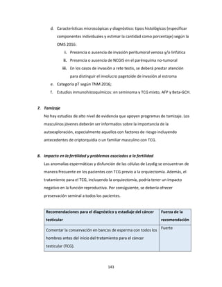 143
d. Características microscópicas y diagnóstico: tipos histológicos (especificar
componentes individuales y estimar la cantidad como porcentaje) según la
OMS 2016:
i. Presencia o ausencia de invasión peritumoral venosa y/o linfática
ii. Presencia o ausencia de NCGIS en el parénquima no-tumoral
iii. En los casos de invasión a rete testis, se deberá prestar atención
para distinguir el involucro pagetoide de invasión al estroma
e. Categoría pT según TNM 2016;
f. Estudios inmunohistoquímicos: en seminoma y TCG mixto, AFP y Beta-GCH.
7. Tamizaje
No hay estudios de alto nivel de evidencia que apoyen programas de tamizaje. Los
masculinos jóvenes deberán ser informados sobre la importancia de la
autoexploración, especialmente aquellos con factores de riesgo incluyendo
antecedentes de criptorquidia o un familiar masculino con TCG.
8. Impacto en la fertilidad y problemas asociados a la fertilidad
Las anomalías espermáticas y disfunción de las células de Leydig se encuentran de
manera frecuente en los pacientes con TCG previo a la orquiectomía. Además, el
tratamiento para el TCG, incluyendo la orquiectomía, podría tener un impacto
negativo en la función reproductiva. Por consiguiente, se debería ofrecer
preservación seminal a todos los pacientes.
Recomendaciones para el diagnóstico y estadiaje del cáncer
testicular
Fuerza de la
recomendación
Comentar la conservación en bancos de esperma con todos los
hombres antes del inicio del tratamiento para el cáncer
testicular (TCG).
Fuerte
 