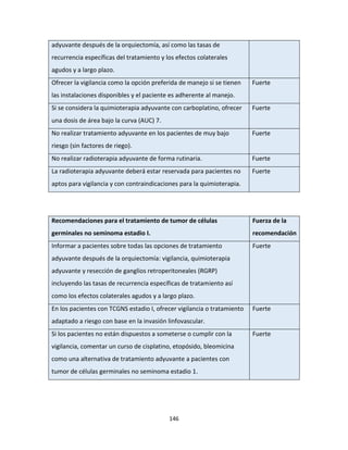146
adyuvante después de la orquiectomía, así como las tasas de
recurrencia específicas del tratamiento y los efectos colaterales
agudos y a largo plazo.
Ofrecer la vigilancia como la opción preferida de manejo si se tienen
las instalaciones disponibles y el paciente es adherente al manejo.
Fuerte
Si se considera la quimioterapia adyuvante con carboplatino, ofrecer
una dosis de área bajo la curva (AUC) 7.
Fuerte
No realizar tratamiento adyuvante en los pacientes de muy bajo
riesgo (sin factores de riego).
Fuerte
No realizar radioterapia adyuvante de forma rutinaria. Fuerte
La radioterapia adyuvante deberá estar reservada para pacientes no
aptos para vigilancia y con contraindicaciones para la quimioterapia.
Fuerte
Recomendaciones para el tratamiento de tumor de células
germinales no seminoma estadio I.
Fuerza de la
recomendación
Informar a pacientes sobre todas las opciones de tratamiento
adyuvante después de la orquiectomía: vigilancia, quimioterapia
adyuvante y resección de ganglios retroperitoneales (RGRP)
incluyendo las tasas de recurrencia específicas de tratamiento así
como los efectos colaterales agudos y a largo plazo.
Fuerte
En los pacientes con TCGNS estadio I, ofrecer vigilancia o tratamiento
adaptado a riesgo con base en la invasión linfovascular.
Fuerte
Si los pacientes no están dispuestos a someterse o cumplir con la
vigilancia, comentar un curso de cisplatino, etopósido, bleomicina
como una alternativa de tratamiento adyuvante a pacientes con
tumor de células germinales no seminoma estadio 1.
Fuerte
 