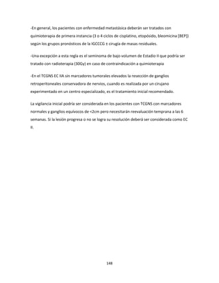 148
-En general, los pacientes con enfermedad metastásica deberán ser tratados con
quimioterapia de primera instancia (3 o 4 ciclos de cisplatino, etopósido, bleomicina [BEP])
según los grupos pronósticos de la IGCCCG ± cirugía de masas residuales.
-Una excepción a esta regla es el seminoma de bajo volumen de Estadio II que podría ser
tratado con radioterapia (30Gy) en caso de contraindicación a quimioterapia
-En el TCGNS EC IIA sin marcadores tumorales elevados la resección de ganglios
retroperitoneales conservadora de nervios, cuando es realizada por un cirujano
experimentado en un centro especializado, es el tratamiento inicial recomendado.
La vigilancia inicial podría ser considerada en los pacientes con TCGNS con marcadores
normales y ganglios equívocos de <2cm pero necesitarán reevaluación temprana a las 6
semanas. Si la lesión progresa o no se logra su resolución deberá ser considerada como EC
II.
 