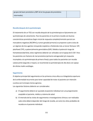 151
grupos de buen pronóstico y BEP x4 en los grupos de pronóstico
intermedio).
Recaída después de la quimioterapia
El tratamiento de un TCG con recaída después de la quimioterapia es típicamente con
quimioterapia de salvamiento. Para los pacientes en la primera recaída con buenas
características pronósticas (logro inicial de respuesta completa/remisión parcial con
marcadores negativos [RC/RPm] y tumor gonadal primario) se proponen cuatro ciclos de
un régimen de tres agentes incluyendo cisplatino e ifosfamida más un tercer fármaco: VIP,
placlitaxel (TIP), o potencialmente gemcitabina (GIP). Debido al potencial riesgo de
hematotoxicidad letal, estos regímenes deberán ser utilizados con el apoyo de G-CSF. Para
los pacientes con factores de mal pronóstico (primario extragonadal y/o respuesta
incompleta a la quimioterapia de primera línea) y para todos los pacientes con recaída
subsecuente (segunda o mayor), se recomienda la quimioterapia de alta dosis con apoyo
de células madre autólogas.
Seguimiento
El objetivo principal del seguimiento en los primeros cinco años es el diagnóstico oportuno
de la enfermedad recurrente para tener capacidad de tratar al paciente con intención
curativa con la terapia menos agresiva.
Los siguientes factores deberán ser considerados:
a) El seguimiento deberá ser ajustado al paciente individual con una programación
aceptable al paciente, médico y sistema de salud.
b) El intervalo de las visitas de seguimiento e investigaciones clínicas a ser realizadas
cada visita deberá depender del riesgo de recaída, así como los sitios probables de
recaída en el paciente individual.
 