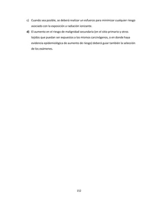 152
c) Cuando sea posible, se deberá realizar un esfuerzo para minimizar cualquier riesgo
asociado con la exposición a radiación ionizante.
d) El aumento en el riesgo de malignidad secundaria (en el sitio primario y otros
tejidos que puedan ser expuestos a los mismos carcinógenos, o en donde haya
evidencia epidemiológica de aumento de riesgo) deberá guiar también la selección
de los exámenes.
 