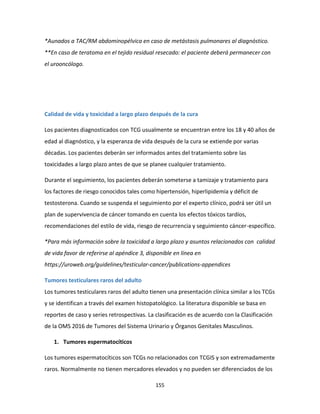 155
*Aunados a TAC/RM abdominopélvica en caso de metástasis pulmonares al diagnóstico.
**En caso de teratoma en el tejido residual resecado: el paciente deberá permanecer con
el urooncólogo.
Calidad de vida y toxicidad a largo plazo después de la cura
Los pacientes diagnosticados con TCG usualmente se encuentran entre los 18 y 40 años de
edad al diagnóstico, y la esperanza de vida después de la cura se extiende por varias
décadas. Los pacientes deberán ser informados antes del tratamiento sobre las
toxicidades a largo plazo antes de que se planee cualquier tratamiento.
Durante el seguimiento, los pacientes deberán someterse a tamizaje y tratamiento para
los factores de riesgo conocidos tales como hipertensión, hiperlipidemia y déficit de
testosterona. Cuando se suspenda el seguimiento por el experto clínico, podrá ser útil un
plan de supervivencia de cáncer tomando en cuenta los efectos tóxicos tardíos,
recomendaciones del estilo de vida, riesgo de recurrencia y seguimiento cáncer-específico.
*Para más información sobre la toxicidad a largo plazo y asuntos relacionados con calidad
de vida favor de referirse al apéndice 3, disponible en línea en
https://uroweb.org/guidelines/testicular-cancer/publications-appendices
Tumores testiculares raros del adulto
Los tumores testiculares raros del adulto tienen una presentación clínica similar a los TCGs
y se identifican a través del examen histopatológico. La literatura disponible se basa en
reportes de caso y series retrospectivas. La clasificación es de acuerdo con la Clasificación
de la OMS 2016 de Tumores del Sistema Urinario y Órganos Genitales Masculinos.
1. Tumores espermatocíticos
Los tumores espermatocíticos son TCGs no relacionados con TCGIS y son extremadamente
raros. Normalmente no tienen mercadores elevados y no pueden ser diferenciados de los
 