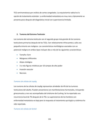 156
TCG seminomatosos por análisis de cortes congelados. La orquiectomía radical es la
opción de tratamiento estándar. La enfermedad metastásica es muy rara y típicamente se
presenta poco después del diagnóstico inicial con supervivencia limitada.
2. Tumores del Estroma Testicular
Los tumores del estroma testicular son el segundo grupo más grande de los tumores
testiculares primarios después de los TCGs. Son relativamente infrecuentes y sólo una
pequeña minoría son malignos. Las características morfológicas asociadas con un
potencial maligno en ambos tipos incluyen dos o más de las siguientes características:
 Tamaño >5cm
 Márgenes infiltrantes
 Atipia citológica
 3 o más figuras mitóticas por 10 campos de alto poder
 Invasión vascular
 Necrosis
Tumores de células de Leydig
Los tumores de las células de Leydig representan alrededor de 4% de los tumores
testiculares del adulto. Pueden presentarse con manifestaciones hormonales, incluyendo
ginecomastia y rara vez acompañados del síndrome de Cushing. Se ha reportado una
recurrencia local de 7% después de la TSS. La supervivencia de los hombres con
enfermedad metastásica es baja pero la respuesta al tratamiento quirúrgico y sistémico ha
sido reportada.
Tumores de células de Sertoli
 