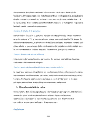 157
Los rumores de Sertoli representan aproximadamente 1% de todas las neoplasias
testiculares. El riesgo del potencial metastásico continúa siendo poco claro. Después de la
cirugía conservadora de testículo, se ha reportado una tasa de recurrencia local de <1%.
La supervivencia de los hombres con enfermedad metastásica es mala pero la respuesta a
la cirugía ha sido reportada en pocos casos.
Tumores de células de la granulosa
Los tumores de células de la granulosa incluyen variantes juveniles y adultas y son muy
raros. Después de la TSS se ha reportado una tasa de recurrencia local de 5%. A pesar de
ser extremadamente rara, la enfermedad metastásica sólo se ha descrito en hombres con
el tipo adulto. La supervivencia de los hombres con enfermedad metastásica es baja pero
se han reportado casos raros de respuesta a tratamiento quirúrgico o sistémico.
Tumores del grupo de tecoma y fibroma
Estos tumores derivan del estroma-parénquima del testículo o de la túnica albugínea.
Parecen ser uniformemente benignos.
Tumores paratesticulares del epidídimo o cordones espermáticos
La mayoría de las masas del epidídimo son condiciones quísticas o inflamatorias benignas.
Los tumores de epidídimo sólidos son raros y comprenden muchas lesiones neoplásicas y
benignas. No hay una recomendación clara que se pueda brindar sobre el abordaje
quirúrgico, extensión de la resección y tratamiento neo o adyuvante.
3. Mesotelioma de la túnica vaginal
El mesotelioma de la túnica vaginal es una enfermedad rara pero agresiva. El tratamiento
agresivo local con hemiescrotectomía se recomienda. No se puede dar una
recomendación clara sobre el tratamiento adyuvante. En caso de enfermedad
metastásica, la supervivencia global es de algunos meses.
Conclusiones
 