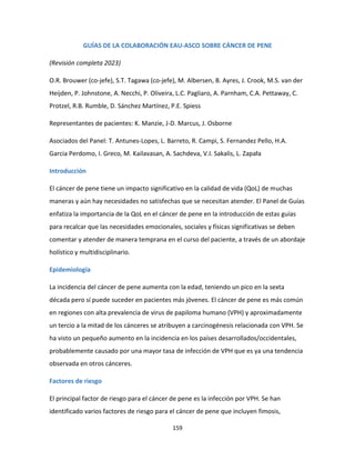 159
GUÍAS DE LA COLABORACIÓN EAU-ASCO SOBRE CÁNCER DE PENE
(Revisión completa 2023)
O.R. Brouwer (co-jefe), S.T. Tagawa (co-jefe), M. Albersen, B. Ayres, J. Crook, M.S. van der
Heijden, P. Johnstone, A. Necchi, P. Oliveira, L.C. Pagliaro, A. Parnham, C.A. Pettaway, C.
Protzel, R.B. Rumble, D. Sánchez Martínez, P.E. Spiess
Representantes de pacientes: K. Manzie, J-D. Marcus, J. Osborne
Asociados del Panel: T. Antunes-Lopes, L. Barreto, R. Campi, S. Fernandez Pello, H.A.
Garcia Perdomo, I. Greco, M. Kailavasan, A. Sachdeva, V.I. Sakalis, L. Zapała
Introducción
El cáncer de pene tiene un impacto significativo en la calidad de vida (QoL) de muchas
maneras y aún hay necesidades no satisfechas que se necesitan atender. El Panel de Guías
enfatiza la importancia de la QoL en el cáncer de pene en la introducción de estas guías
para recalcar que las necesidades emocionales, sociales y físicas significativas se deben
comentar y atender de manera temprana en el curso del paciente, a través de un abordaje
holístico y multidisciplinario.
Epidemiología
La incidencia del cáncer de pene aumenta con la edad, teniendo un pico en la sexta
década pero sí puede suceder en pacientes más jóvenes. El cáncer de pene es más común
en regiones con alta prevalencia de virus de papiloma humano (VPH) y aproximadamente
un tercio a la mitad de los cánceres se atribuyen a carcinogénesis relacionada con VPH. Se
ha visto un pequeño aumento en la incidencia en los países desarrollados/occidentales,
probablemente causado por una mayor tasa de infección de VPH que es ya una tendencia
observada en otros cánceres.
Factores de riesgo
El principal factor de riesgo para el cáncer de pene es la infección por VPH. Se han
identificado varios factores de riesgo para el cáncer de pene que incluyen fimosis,
 