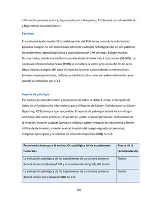 160
inflamación peneana crónica, liquen escleroso, tabaquismo, fototerapia con ultravioleta A
y bajo estrato socioeconómico.
Patología
El carcinoma epidermoide (CE) constituye más del 95% de los casos de la enfermedad
peneana maligna. Se han identificado diferentes subtipos histológicos del CE con patrones
de crecimiento, agresividad clínica y asociaciones con VPH distintas. Existen muchas
formas mixtas, siendo el condilomatoso-basaloide la forma mixta más común (50-60%). La
neoplasia intraepitelial peneana (PeIN) se considera la lesión precursora del CE de pene.
Otras lesiones malignas del pene incluyen las lesiones sarcomatoides y melanocíticas,
tumores mesenquimatosos, linfomas y metástasis, las cuales son extremadamente raras
cuando se comparan con el CE.
Reporte de patología
Por motivo de estandarización y recolección de datos se deberá utilizar el templete de
datos de la Colaboración Internacional para el Reporte de Cáncer (Collaboration on Cancer
Reporting, ICCR) siempre que sea posible. El reporte de patología deberá incluir el lugar
anatómico del tumor primario, el tipo del CE, grado, invasión perineural, profundidad de
la invasión, invasión vascular (venosa y linfática), patrón irregular de crecimiento y frente
infiltrante de invasión, invasión uretral, invasión del cuerpo esponjoso/cavernoso,
márgenes quirúrgicos y resultados de inmunohistoquímica (IHQ) de p16.
Recomendaciones para la evaluación patológica de los especímenes
tumorales
Fuerza de la
recomendación
La evaluación patológica de los especímenes de carcinoma peneano
deberá incluir el estadio pTNM y una evaluación del grado del tumor.
Fuerte
La evaluación patológica de los especímenes de carcinoma peneano
deberá incluir una evaluación IHQ de p16
Fuerte
 