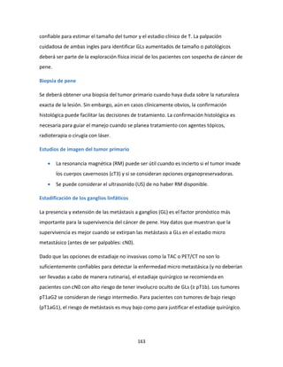 163
confiable para estimar el tamaño del tumor y el estadio clínico de T. La palpación
cuidadosa de ambas ingles para identificar GLs aumentados de tamaño o patológicos
deberá ser parte de la exploración física inicial de los pacientes con sospecha de cáncer de
pene.
Biopsia de pene
Se deberá obtener una biopsia del tumor primario cuando haya duda sobre la naturaleza
exacta de la lesión. Sin embargo, aún en casos clínicamente obvios, la confirmación
histológica puede facilitar las decisiones de tratamiento. La confirmación histológica es
necesaria para guiar el manejo cuando se planea tratamiento con agentes tópicos,
radioterapia o cirugía con láser.
Estudios de imagen del tumor primario
 La resonancia magnética (RM) puede ser útil cuando es incierto si el tumor invade
los cuerpos cavernosos (cT3) y si se consideran opciones organopreservadoras.
 Se puede considerar el ultrasonido (US) de no haber RM disponible.
Estadificación de los ganglios linfáticos
La presencia y extensión de las metástasis a ganglios (GL) es el factor pronóstico más
importante para la supervivencia del cáncer de pene. Hay datos que muestran que la
supervivencia es mejor cuando se extirpan las metástasis a GLs en el estadio micro
metastásico (antes de ser palpables: cN0).
Dado que las opciones de estadiaje no invasivas como la TAC o PET/CT no son lo
suficientemente confiables para detectar la enfermedad micro metastásica (y no deberían
ser llevadas a cabo de manera rutinaria), el estadiaje quirúrgico se recomienda en
pacientes con cN0 con alto riesgo de tener involucro oculto de GLs (≥ pT1b). Los tumores
pT1aG2 se consideran de riesgo intermedio. Para pacientes con tumores de bajo riesgo
(pT1aG1), el riesgo de metástasis es muy bajo como para justificar el estadiaje quirúrgico.
 