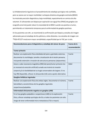 164
La linfadenectomía inguinal es el procedimiento de estadiaje quirúrgico más confiable,
pero se asocia con la mayor morbilidad. La biopsia dinámica de ganglio centinela (BDGC)
ha mostrado precisión diagnóstica y baja morbilidad, especialmente en centros de alto
volumen. El ultrasonido con biopsia por aspiración con aguja fina (FNAC) de ganglios con
ecografía anormal puede reducir la necesidad de la BDGC cuando sea positiva a tumor,
permitiendo un tratamiento temprano para la enfermedad de ganglios positivos.
En los pacientes con cN+, se recomienda la confirmación por biopsia y estudios de imagen
adicionales para el estadiaje de GLs pélvicos y sitios distantes. Los estudios de imagen con
18FDG-PET/CT mostraron mayor sensibilidad y especificidad que la TAC por sí sola.
Recomendaciones para el diagnóstico y estadiaje del cáncer de pene Fuerza de la
recomendación
Tumor primario
Realizar una exploración física detallada del pene y genitales externos,
documentar la morfología, tamaño y localización de la lesión peneana,
incluyendo extensión e invasión de estructuras peneanas (adyacentes).
Fuerte
Llevar a cabo resonancia magnética (RM) del pene/tumor primario (no
es necesaria la erección artificial) cunado sea incierta la invasión
corporal y/o la factibilidad de la cirugía conservadora de órgano. Si no
hay RM disponible, ofrecer el ultrasonido (US) como opción alternativa
Débil
Ganglios linfáticos inguinales
Realizar una exploración física de ambas ingles. Documentar el número,
lateralidad y características de los ganglios inguinales
sospechosos/palpables.
Fuerte
Enfermedad clínicamente negativa en ganglios (cN0)
Si no hay ganglios palpables o sospechosos (cN0) en la exploración
física, ofrecer estadiaje quirúrgico de GLs a todos los pacientes con alto
riesgo de tener enfermedad micro metastásica (T1b o mayor).
Fuerte
 