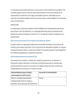 167
La amputación parcial generalmente se reserva para la enfermedad más avanzada (≥ T3).
Los datos sugieren que las tasas de supervivencia libre de recurrencia después de la
amputación son superiores a la cirugía conservadora de pene, indicando que una
resección más amplia protege contra la recurrencia local y siempre deberá ser comentada
como una alternativa.
Radioterapia
La radioterapia, tanto externa (dosis mínima de 60Gy) como braquiterapia (esta última
para lesiones <4cm de diámetro), es un abordaje alternativo para la conservación de
órganos en pacientes selectos con lesiones T1-2. Se reportan mejores resultados con la
braquiterapia.
Recurrencia local después de la cirugía conservadora de órgano
Se podrá realizar un segundo procedimiento conservador de órgano en la ausencia de
invasión a los cuerpos cavernosos. En las recurrencias de alto grado o grandes, se requiere
amputación parcial o total, a menos que la lesión no se pueda respetar o haya diagnóstico
de metástasis ganglionares o distantes al momento.
Enfermedad localmente avanzada (T3-T4)
Para pacientes con estadio ≥ cT3 (parcial o total) la amputación es un estándar. La
amputación radical y derivación urinaria por uretrostomía perineal se reservan para
aquellos pacientes a quienes la resección con márgenes libres de tumor resultaría en
incapacidad de orinar de pie o sin mojar el escroto.
Recomendaciones para la PeIN y
enfermedad Ta-cT1/T2 y T3-T4
Fuerza de la recomendación
Ofrecer una plática balanceada e
individualizada sobre los riesgos y
beneficios de las opciones de tratamiento
Fuerte
 