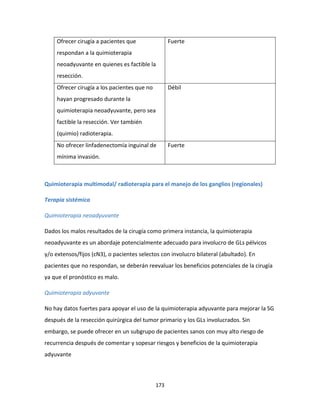 173
Ofrecer cirugía a pacientes que
respondan a la quimioterapia
neoadyuvante en quienes es factible la
resección.
Fuerte
Ofrecer cirugía a los pacientes que no
hayan progresado durante la
quimioterapia neoadyuvante, pero sea
factible la resección. Ver también
(quimio) radioterapia.
Débil
No ofrecer linfadenectomía inguinal de
mínima invasión.
Fuerte
Quimioterapia multimodal/ radioterapia para el manejo de los ganglios (regionales)
Terapia sistémica
Quimioterapia neoadyuvante
Dados los malos resultados de la cirugía como primera instancia, la quimioterapia
neoadyuvante es un abordaje potencialmente adecuado para involucro de GLs pélvicos
y/o extensos/fijos (cN3), o pacientes selectos con involucro bilateral (abultado). En
pacientes que no respondan, se deberán reevaluar los beneficios potenciales de la cirugía
ya que el pronóstico es malo.
Quimioterapia adyuvante
No hay datos fuertes para apoyar el uso de la quimioterapia adyuvante para mejorar la SG
después de la resección quirúrgica del tumor primario y los GLs involucrados. Sin
embargo, se puede ofrecer en un subgrupo de pacientes sanos con muy alto riesgo de
recurrencia después de comentar y sopesar riesgos y beneficios de la quimioterapia
adyuvante
 
