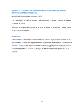 181
GUÍAS DE LA EAU SOBRE STUB NO NEUROGÉNICOS MASCULINOS INCLUYENDO
OBSTRUCCIÓN PROSTÁTICA BENIGNA
(Actualización limitada de texto marzo 2023)
J. N. Cornu (Jefe), M. Gacci, H.Hashim, T.R.W. Herrmann , S. Malde, C. Netsch, M. Rieken,
V. Sakalis, M. Tutolo
Asociados de las guías: M. Baboudjian, N. Bhatt, M. Creta, M. Karavitakis, L. Moris Oficina
de las Guías: N. Schouten
Introducción
Las Guías de la EAU Sobre los Síntomas de Tracto Urinario Bajo (STUB) Masculinos es una
guía orientada a síntomas que principalmente revisa los STUB secundarios a la obstrucción
prostática benigna (OPB), hiperactividad del detrusor/vejiga hiperactiva (VHA) o poliuria
nocturna en hombres ≥ 40 años. La etiología multifactorial de los STUB se ilustra en la
Figura 1.
 