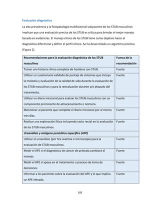 183
Evaluación diagnóstica
La alta prevalencia y la fisiopatología multifactorial subyacente de los STUB masculinos
implican que una evaluación precisa de los STUB es crítica para brindar el mejor manejo
basado en evidencias. El manejo clínico de los STUB tiene como objetivo hacer el
diagnóstico diferencial y definir el perfil clínico. Se ha desarrollado un algoritmo práctico
(Figura 2).
Recomendaciones para la evaluación diagnóstica de los STUB
masculinos
Fuerza de la
recomendación
Tomar una historia clínica completa de hombres con STUB. Fuerte
Utilizar un cuestionario validado de puntaje de síntomas que incluya
la molestia y evaluación de la calidad de vida durante la evaluación de
los STUB masculinos y para la reevaluación durante y/o después del
tratamiento.
Fuerte
Utilizar un diario miccional para evaluar los STUB masculinos con un
componente prominente de almacenamiento o nocturia.
Fuerte
Mencionar al paciente que complete el diario miccional por al menos
tres días.
Fuerte
Realizar una exploración física incluyendo tacto rectal en la avaluación
de los STUB masculinos.
Fuerte
Uroanálisis y antígeno prostático específico (APE)
Utilizar el uroanálisis (por tira reactiva o microscopía) para la
evaluación de STUB masculinos.
Fuerte
Medir el APE si el diagnóstico de cáncer de próstata cambiará el
manejo.
Fuerte
Medir el APE si apoya en el tratamiento o proceso de toma de
decisiones.
Fuerte
Informar a los pacientes sobre la evaluación del APE y lo que implica
un APE elevado.
Fuerte
 