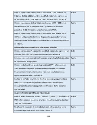 193
Ofrecer vaporización de la próstata con láser de 120W y 532nm de
triborato de litio (LBO) a hombres con STUB moderados a graves con
un volumen prostático de 30-80mL como una alternativa a la RTUP.
Fuerte
Ofrecer vaporización de la próstata con láser de 180W y 532n-m de
LBO a hombres con STUB moderados a graves con un volumen
prostático de 30-80mL como una alternativa a la RTUP.
Fuerte
Ofrecer vaporización de la próstata con láser de 80W de KTP, 120 o
180W de LBO para el tratamiento de pacientes que reciban terapia
anticoagulante o antiagregante plaquetaria con un volumen prostático
de < 80mL.
Débil
Recomendaciones para técnicas alternativas ablativas
Ofrecer hidroablación* a pacientes con STUB moderados a graves y un
volumen prostático de 30-80mL como alternativa a la RTUP
Débil
Informar a los pacientes sobre el riesgo de sangrado y la falta de datos
de seguimiento a largo plazo.
Fuerte
Ofrecer embolización de la arteria prostática (EAP)* a hombres con
STUB moderados a graves quienes deseen considerar opciones de
tratamiento mínimamente invasivas y acepten resultados menos
óptimos a comparación con la RTUP.
Débil
Realizar la EAP sólo en unidades donde el abordaje y seguimiento se
realice por urólogos trabajando en colaboración con radiólogos
intervencionistas entrenados para la identificación de los pacientes
aptos a la EAP.
Fuerte
Recomendaciones para técnicas no ablativas
Ofrecer levantamiento de la uretra prostática (Urolift®) a hombres con
STUB interesados en conservar la función eyaculatoria, con próstatas <
70mL sin lóbulo medio.
Fuerte
No ofrecer la inyección de toxina botulínica A intraprostática como
tratamiento para pacientes masculinos con STUB.
Fuerte
 