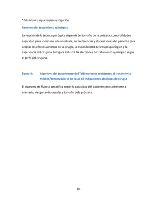 194
*Esta técnica sigue bajo investigación
Resumen del tratamiento quirúrgico
La elección de la técnica quirúrgica depende del tamaño de la próstata, comorbilidades,
capacidad para someterse a la anestesia, las preferencias y disposiciones del paciente para
aceptar los efectos adversos de la cirugía, la disponibilidad del equipo quirúrgico y la
experiencia del cirujano. La Figura 4 ilustra las elecciones de tratamiento quirúrgico según
el perfil del cirujano.
Figura 4: Algoritmo del tratamiento de STUB molestos resistentes al tratamiento
médico/conservador o en casos de indicaciones absolutas de cirugía
El diagrama de flujo se estratifica según la capacidad del paciente para someterse a
anestesia, riesgo cardiovascular y tamaño de la próstata.
 