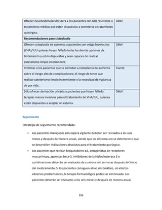 206
Ofrecer neuroestimulación sacra a los pacientes con IUU resistente a
tratamiento médico que estén dispuestos a someterse a tratamiento
quirúrgico.
Débil
Recomendaciones para cistoplastía
Ofrecer cistoplastía de aumento a pacientes con vejiga hiperactiva
(VHA)/IUU quienes hayan fallado todas las demás opciones de
tratamiento y estén dispuestos y sean capaces de realizar
cateterismo limpio intermitente.
Débil
Informar a los pacientes que se sometan a cistoplastía de aumento
sobre el riesgo alto de complicaciones; el riesgo de tener que
realizar cateterismo limpio intermitente y la necesidad de vigilancia
de por vida.
Fuerte
Sólo ofrecer derivación urinaria a pacientes que hayan fallado
terapias menos invasivas para el tratamiento de VHA/IUU, quienes
estén dispuestos a aceptar un estoma.
Débil
Seguimiento
Estrategia de seguimiento recomendada:
 Los pacientes manejados con espera vigilante deberán ser revisados a los seis
meses y después de manera anual, siendo que los síntomas no se deterioren o que
se desarrollen indicaciones absolutas para el tratamiento quirúrgico.
 Los pacientes que reciban bloqueadores α1, antagonistas de receptores
muscarínicos, agonistas beta-3, inhibidores de la fosfodiesterasa 5 o
combinaciones deberán ser revisados de cuatro a seis semanas después del inicio
del medicamento. Si los pacientes consiguen alivio sintomático, sin efectos
adversos problemáticos, la terapia farmacológica podrá ser continuada. Los
pacientes deberán ser revisados a los seis meses y después de manera anual,
 
