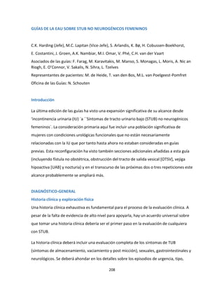 208
GUÍAS DE LA EAU SOBRE STUB NO NEUROGÉNICOS FEMENINOS
C.K. Harding (Jefe), M.C. Lapitan (Vice-Jefe), S. Arlandis, K. Bø, H. Cobussen-Boekhorst,
E. Costantini, J. Groen, A.K. Nambiar, M.I. Omar, V. Phé, C.H. van der Vaart
Asociados de las guías: F. Farag, M. Karavitakis, M. Manso, S. Monagas, L. Moris, A. Nic an
Riogh, E. O’Connor, V. Sakalis, N. Sihra, L. Tzelves
Representantes de pacientes: M. de Heide, T. van den Bos, M.L. van Poelgeest-Pomfret
Oficina de las Guías: N. Schouten
Introducción
La última edición de las guías ha visto una expansión significativa de su alcance desde
‘incontinencia urinaria (IU) ´a ´´Síntomas de tracto urinario bajo (STUB) no neurogénicos
femeninos´. La consideración primaria aquí fue incluir una población significativa de
mujeres con condiciones urológicas funcionales que no están necesariamente
relacionadas con la IU que por tanto hasta ahora no estaban consideradas en guías
previas. Esta reconfiguración ha visto también secciones adicionales añadidas a esta guía
(incluyendo fístula no obstétrica, obstrucción del tracto de salida vesical [OTSV], vejiga
hipoactiva [UAB] y nocturia) y en el transcurso de las próximas dos o tres repeticiones este
alcance probablemente se ampliará más.
DIAGNÓSTICO-GENERAL
Historia clínica y exploración física
Una historia clínica exhaustiva es fundamental para el proceso de la evaluación clínica. A
pesar de la falta de evidencia de alto nivel para apoyarla, hay un acuerdo universal sobre
que tomar una historia clínica debería ser el primer paso en la evaluación de cualquiera
con STUB.
La historia clínica deberá incluir una evaluación completa de los síntomas de TUB
(síntomas de almacenamiento, vaciamiento y post micción), sexuales, gastrointestinales y
neurológicos. Se deberá ahondar en los detalles sobre los episodios de urgencia, tipo,
 