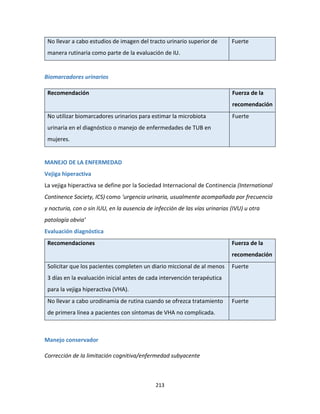 213
No llevar a cabo estudios de imagen del tracto urinario superior de
manera rutinaria como parte de la evaluación de IU.
Fuerte
Biomarcadores urinarios
Recomendación Fuerza de la
recomendación
No utilizar biomarcadores urinarios para estimar la microbiota
urinaria en el diagnóstico o manejo de enfermedades de TUB en
mujeres.
Fuerte
MANEJO DE LA ENFERMEDAD
Vejiga hiperactiva
La vejiga hiperactiva se define por la Sociedad Internacional de Continencia (International
Continence Society, ICS) como ‘urgencia urinaria, usualmente acompañada por frecuencia
y nocturia, con o sin IUU, en la ausencia de infección de las vías urinarias (IVU) u otra
patología obvia’
Evaluación diagnóstica
Recomendaciones Fuerza de la
recomendación
Solicitar que los pacientes completen un diario miccional de al menos
3 días en la evaluación inicial antes de cada intervención terapéutica
para la vejiga hiperactiva (VHA).
Fuerte
No llevar a cabo urodinamia de rutina cuando se ofrezca tratamiento
de primera línea a pacientes con síntomas de VHA no complicada.
Fuerte
Manejo conservador
Corrección de la limitación cognitiva/enfermedad subyacente
 