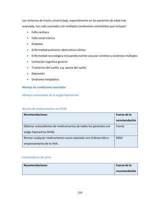 214
Los síntomas de tracto urinario bajo, especialmente en los pacientes de edad más
avanzada, han sido asociados con múltiples condiciones comórbidas que incluyen:
 Falla cardiaca
 Falla renal crónica
 Diabetes
 Enfermedad pulmonar obstructiva crónica
 Enfermedad neurológica incluyendo evento vascular cerebral y esclerosis múltiples
 Limitación cognitiva general
 Trastornos del sueño, e.g. apnea del sueño
 Depresión
 Síndrome metabólico
Manejo de condiciones asociadas
Manejo conservador de la vejiga hiperactiva
Ajustes de medicamentos no-STUB
Recomendaciones Fuerza de la
recomendación
Obtener antecedentes de medicamentos de todos los pacientes con
vejiga hiperactiva (VHA).
Fuerte
Revisar cualquier medicamento nuevo asociado con el desarrollo o
empeoramiento de la VHA.
Débil
Contenedores de orina
Recomendaciones Fuerza de la
recomendación
 